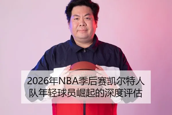 2026年NBA季后赛凯尔特人队年轻球员崛起的深度评估