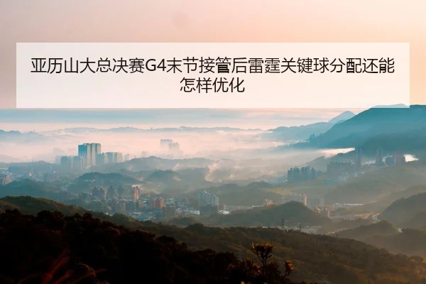 亚历山大总决赛G4末节接管后雷霆关键球分配还能怎样优化