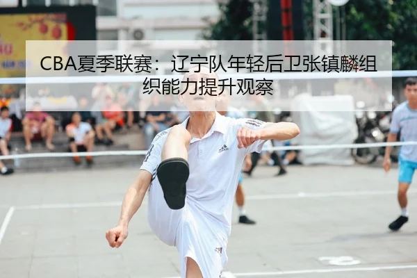 CBA夏季联赛：辽宁队年轻后卫张镇麟组织能力提升观察