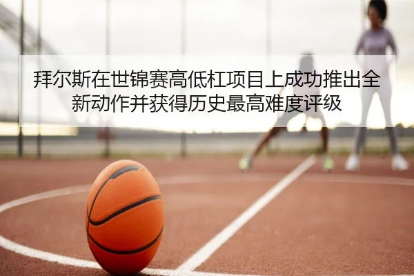 拜尔斯在世锦赛高低杠项目上成功推出全新动作并获得历史最高难度评级