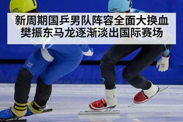 新周期国乒男队阵容全面大换血 樊振东马龙逐渐淡出国际赛场